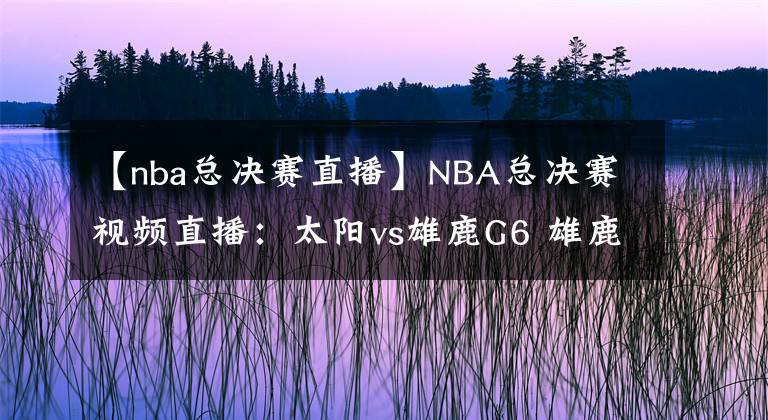 【nba總決賽直播】NBA總決賽視頻直播：太陽vs雄鹿G6 雄鹿主場盼奪冠，太陽能否拖至搶七大戰(zhàn)？