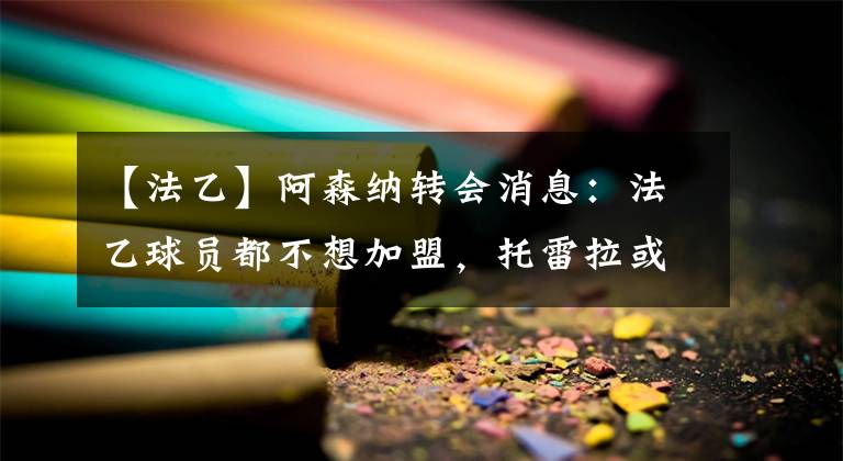 【法乙】阿森納轉(zhuǎn)會(huì)消息：法乙球員都不想加盟，托雷拉或愿意離隊(duì)？