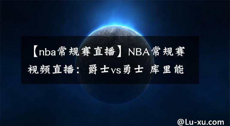 【nba常規(guī)賽直播】NBA常規(guī)賽視頻直播：爵士vs勇士 庫里能否爆發(fā)掀翻西部榜首？