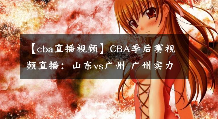 【cba直播視頻】CBA季后賽視頻直播：山東vs廣州 廣州實力薄弱，山東隊欲晉級！