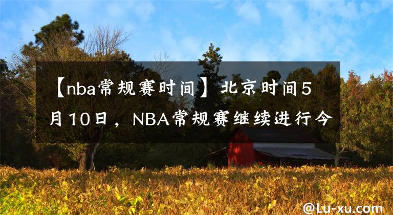 【nba常規(guī)賽時間】北京時間5月10日，NBA常規(guī)賽繼續(xù)進(jìn)行今日共8場比賽