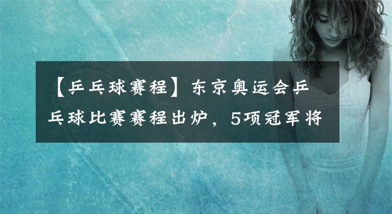 【乒乓球賽程】東京奧運會乒乓球比賽賽程出爐，5項冠軍將會花落誰家？