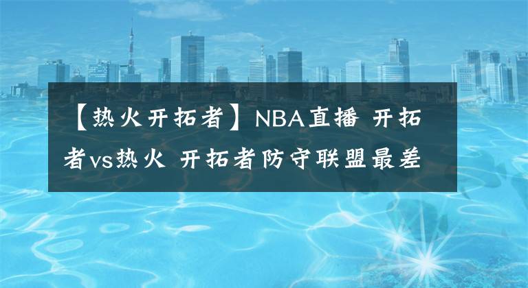 【熱火開拓者】NBA直播 開拓者vs熱火 開拓者防守聯(lián)盟最差