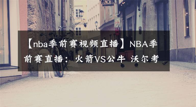 【nba季前賽視頻直播】NBA季前賽直播：火箭VS公牛 沃爾考神首戰(zhàn)公牛！哈登回歸仍是未知，火箭新賽季實力如何