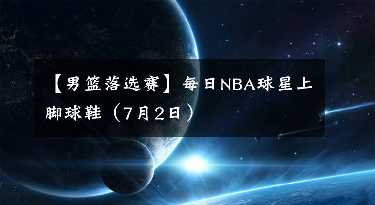 【男籃落選賽】每日NBA球星上腳球鞋（7月2日）