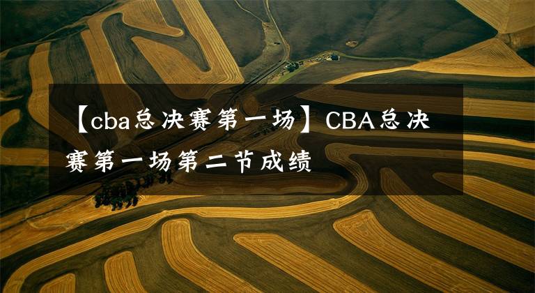 【cba總決賽第一場(chǎng)】CBA總決賽第一場(chǎng)第二節(jié)成績(jī)