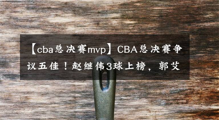 【cba總決賽mvp】CBA總決賽爭(zhēng)議五佳！趙繼偉3球上榜，郭艾倫就1個(gè)，官方力挺新MVP