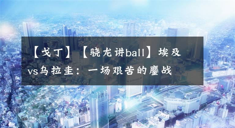 【戈丁】【驍龍講ball】埃及vs烏拉圭：一場艱苦的鏖戰(zhàn)