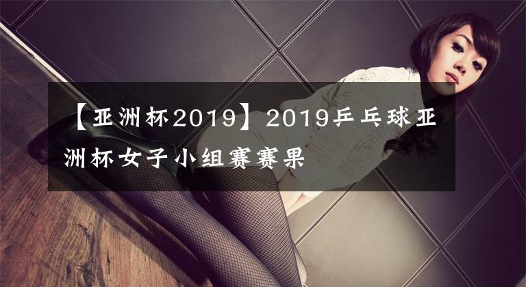 【亞洲杯2019】2019乒乓球亞洲杯女子小組賽賽果