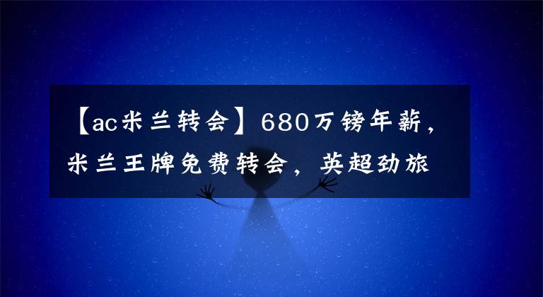 【ac米蘭轉(zhuǎn)會(huì)】680萬(wàn)鎊年薪，米蘭王牌免費(fèi)轉(zhuǎn)會(huì)，英超勁旅已發(fā)送個(gè)人合同