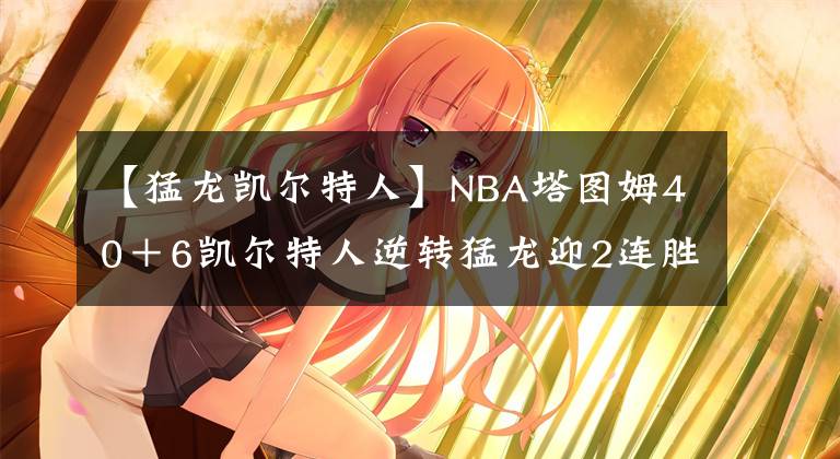 【猛龍凱爾特人】NBA塔圖姆40＋6凱爾特人逆轉(zhuǎn)猛龍迎2連勝 范弗利特35＋8分