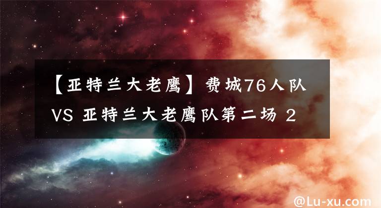 【亞特蘭大老鷹】費城76人隊 VS 亞特蘭大老鷹隊第二場 2021年06月9日 星期三 上午7:30 （北京時間）