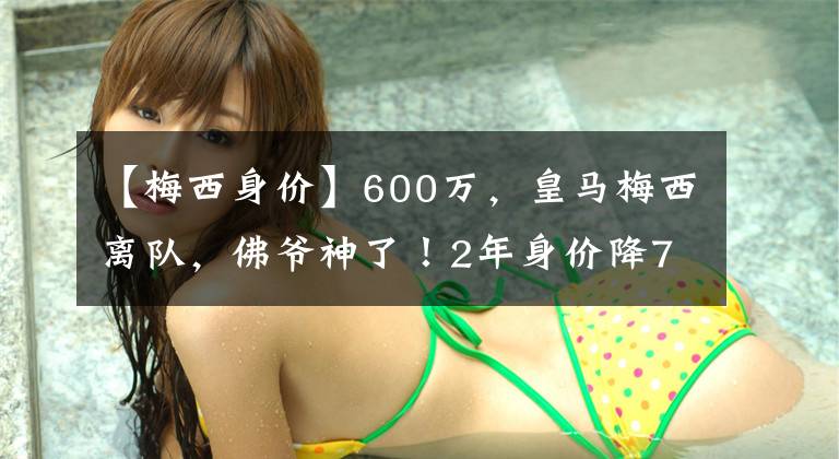 【梅西身價】600萬，皇馬梅西離隊，佛爺神了！2年身價降75%，賺600萬+50%分成