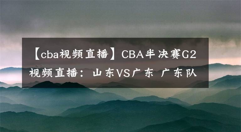 【cba視頻直播】CBA半決賽G2視頻直播：山東VS廣東 廣東隊(duì)越戰(zhàn)越勇，山東能否扳回一城？