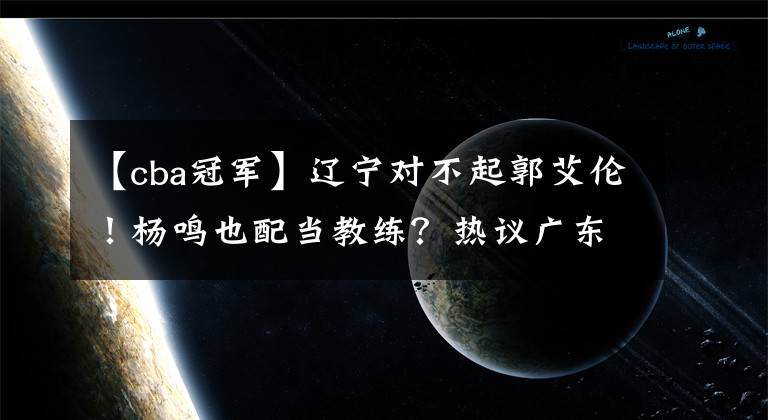 【cba冠軍】遼寧對不起郭艾倫！楊鳴也配當(dāng)教練？熱議廣東11冠：大韓退役