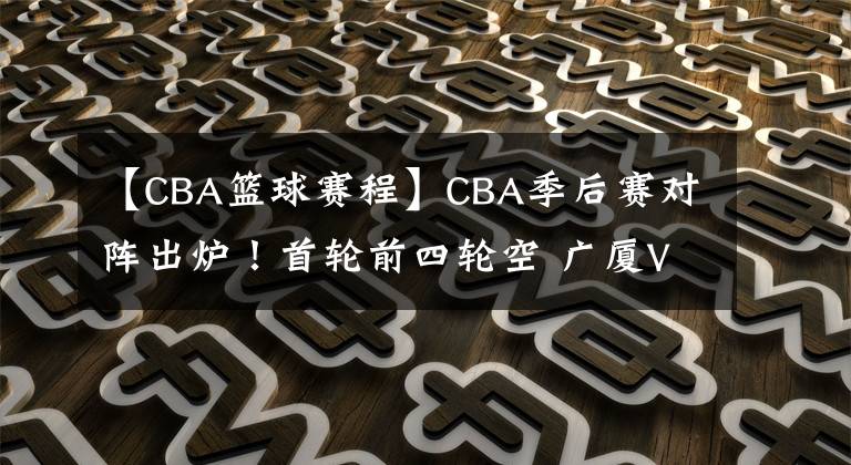 【CBA籃球賽程】CBA季后賽對陣出爐！首輪前四輪空 廣廈VS福建 北控戰(zhàn)吉林