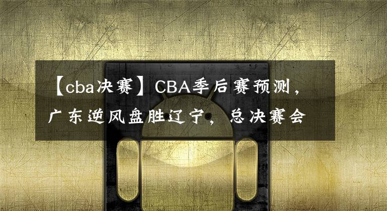 【cba決賽】CBA季后賽預(yù)測(cè)，廣東逆風(fēng)盤(pán)勝遼寧，總決賽會(huì)師廣廈