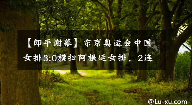 【郎平謝幕】東京奧運會中國女排3:0橫掃阿根廷女排，2連勝的戰(zhàn)績完美收官，郎平完成國家隊謝幕之戰(zhàn)