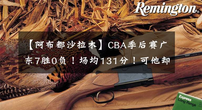 【阿布都沙拉木】CBA季后賽廣東7勝0負(fù)！場均131分！可他卻看好新疆？