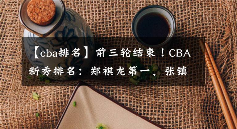 【cba排名】前三輪結(jié)束！CBA新秀排名：鄭祺龍第一，張鎮(zhèn)麟第二，區(qū)俊炫低迷