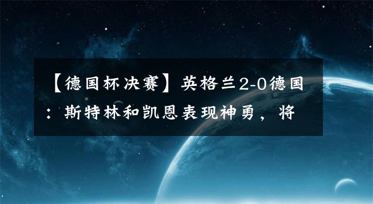 【德國杯決賽】英格蘭2-0德國：斯特林和凱恩表現(xiàn)神勇，將三獅軍團送入半決賽