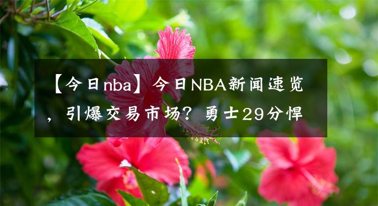 【今日nba】今日NBA新聞速覽，引爆交易市場(chǎng)？勇士29分悍將被擺貨架，奪冠最佳拼圖，湖人抓緊啊