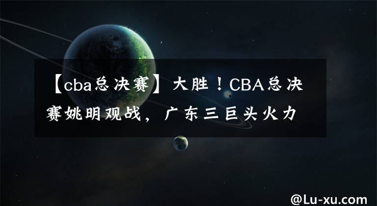 【cba總決賽】大勝！CBA總決賽姚明觀戰(zhàn)，廣東三巨頭火力全開阿聯(lián)作用如定海神針