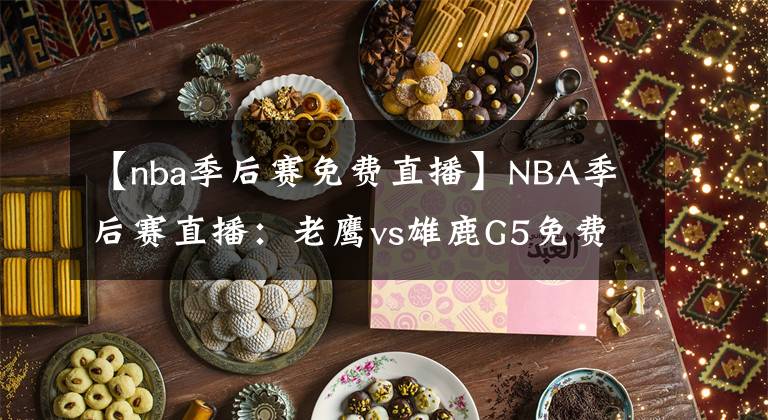 【nba季后賽免費直播】NBA季后賽直播：老鷹vs雄鹿G5免費直播 附全場錄像回放地址！