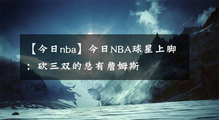 【今日nba】今日NBA球星上腳：砍三雙的總有詹姆斯