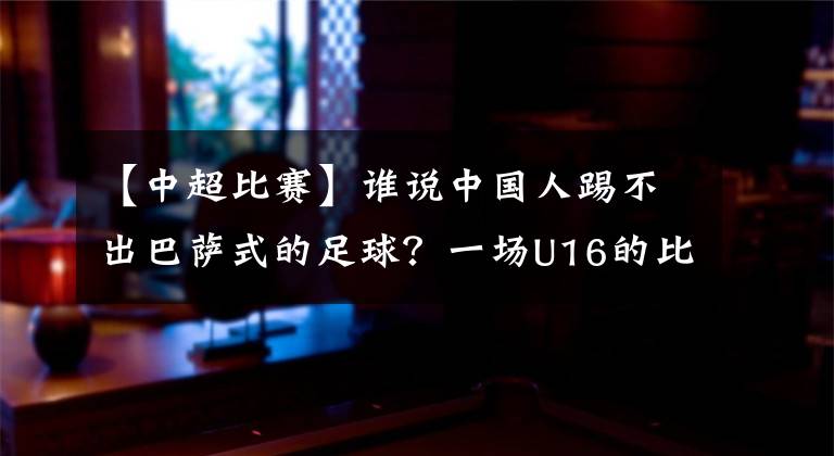 【中超比賽】誰說中國(guó)人踢不出巴薩式的足球？一場(chǎng)U16的比賽揭曉答案，我們能！