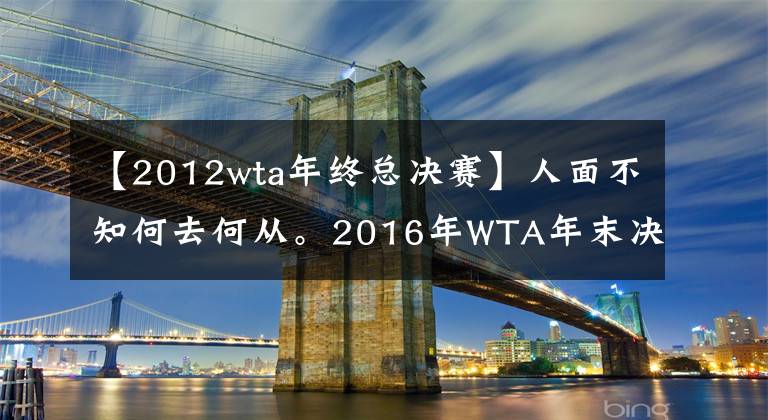 【2012wta年終總決賽】人面不知何去何從。2016年WTA年末決賽8人，今天5人無緣！