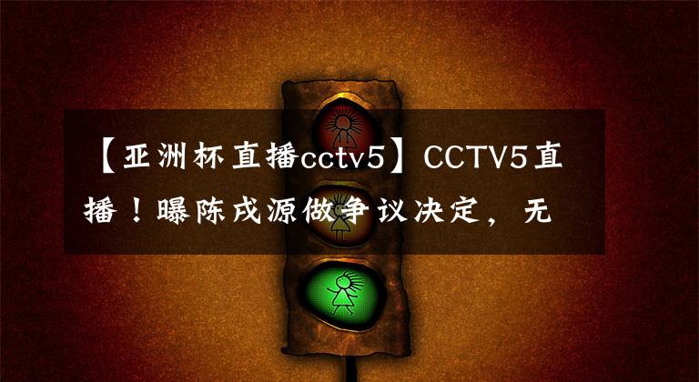 【亞洲杯直播cctv5】CCTV5直播！曝陳戌源做爭(zhēng)議決定，無(wú)視俱樂(lè)部，國(guó)足底線拿第三名