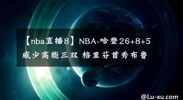 【nba直播8】NBA-哈登26+8+5威少高能三雙 格里芬首秀布魯克林籃網(wǎng)險勝華盛頓奇才-老貓講籃球