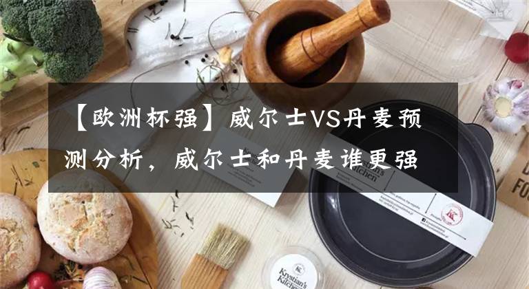 【歐洲杯強】威爾士VS丹麥預(yù)測分析，威爾士和丹麥誰更強？會爆冷嗎？