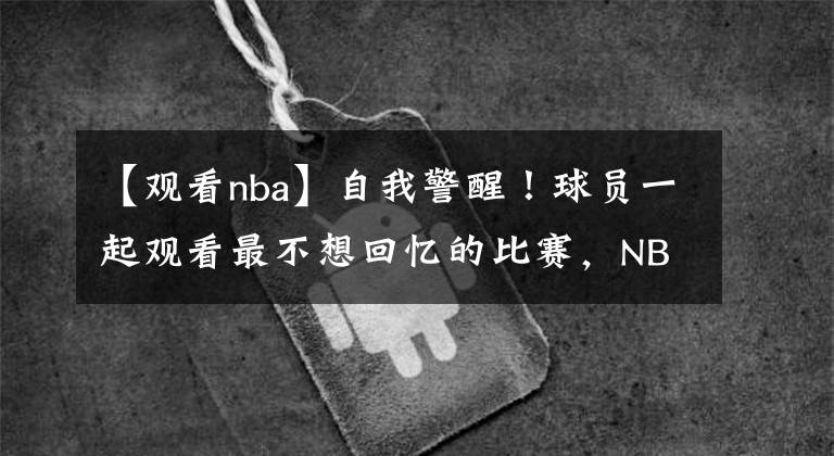 【觀看nba】自我警醒！球員一起觀看最不想回憶的比賽，NBA新賽季首次出現(xiàn)