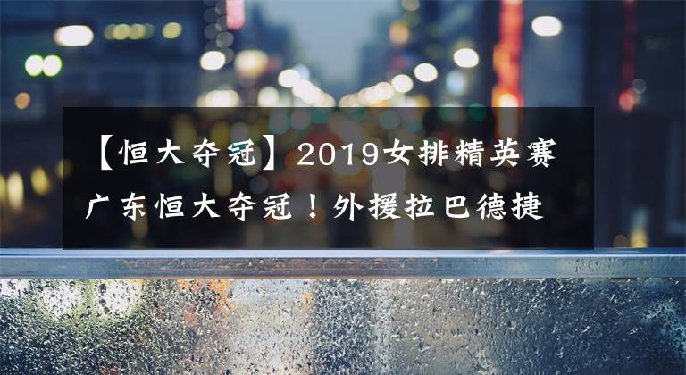 【恒大奪冠】2019女排精英賽廣東恒大奪冠！外援拉巴德捷耶娃再次“示愛(ài)”丁霞