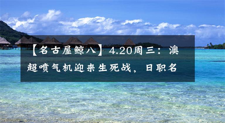 【名古屋鯨八】4.20周三：澳超噴氣機(jī)迎來(lái)生死戰(zhàn)，日職名古屋鯨八不宜高估！