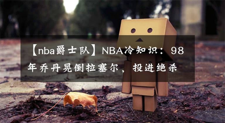 【nba爵士隊】NBA冷知識：98年喬丹晃倒拉塞爾，投進絕殺，但后來兩人成為了隊友