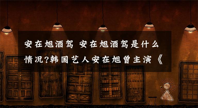 安在旭酒駕 安在旭酒駕是什么情況?韓國藝人安在旭曾主演《白領公寓》