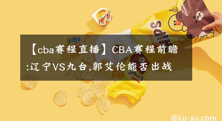 【cba賽程直播】CBA賽程前瞻:遼寧VS九臺(tái),郭艾倫能否出戰(zhàn)? 直播分析