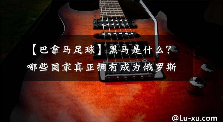 【巴拿馬足球】黑馬是什么？哪些國家真正擁有成為俄羅斯世界杯黑馬的資質(zhì)？