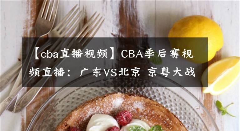 【cba直播視頻】CBA季后賽視頻直播：廣東VS北京 京粵大戰(zhàn)強強對決，誰將晉級四強？