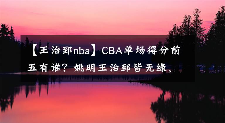 【王治郅nba】CBA單場(chǎng)得分前五有誰？姚明王治郅皆無緣，戰(zhàn)神劉玉棟2次上榜！