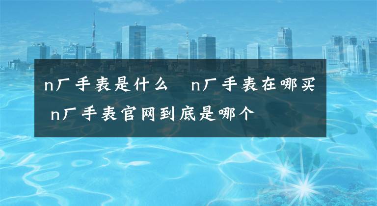 n廠手表是什么?n廠手表在哪買(mǎi) n廠手表官網(wǎng)到底是哪個(gè)