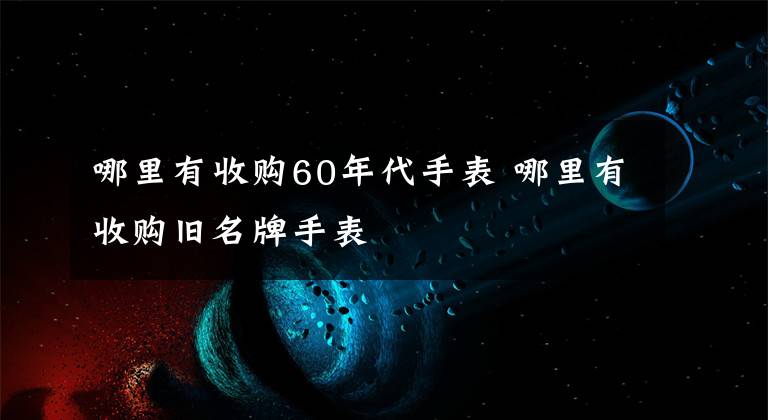 哪里有收購(gòu)60年代手表 哪里有收購(gòu)舊名牌手表