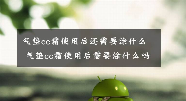 氣墊cc霜使用后還需要涂什么 氣墊cc霜使用后需要涂什么嗎 氣墊cc霜能常用嗎