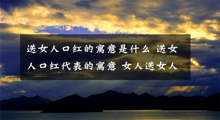 送女人口紅的寓意是什么 送女人口紅代表的寓意 女人送女人口紅是什么寓意