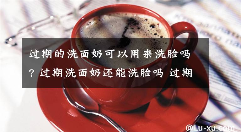 過期的洗面奶可以用來洗臉嗎? 過期洗面奶還能洗臉嗎 過期洗面奶怎么樣洗臉