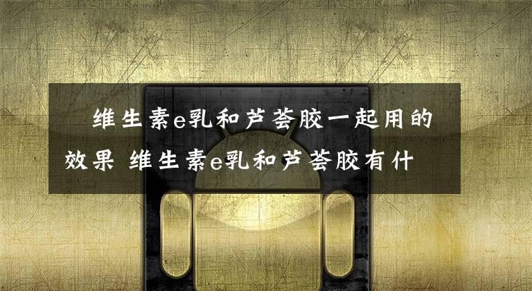 ?維生素e乳和蘆薈膠一起用的效果 維生素e乳和蘆薈膠有什么用 維生素e乳和蘆薈膠哪個(gè)更好一些