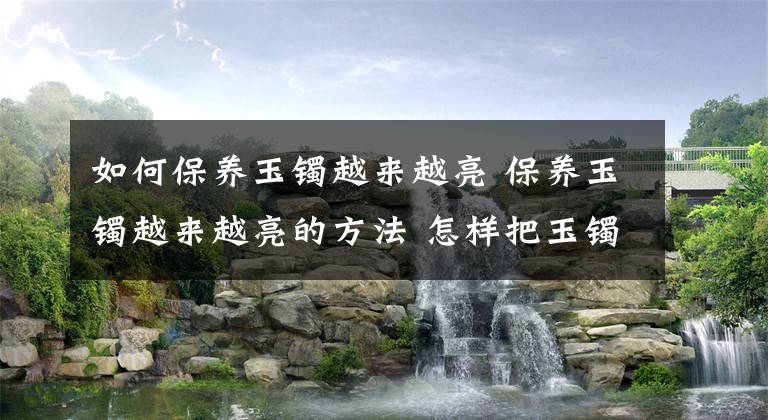 如何保養(yǎng)玉鐲越來越亮 保養(yǎng)玉鐲越來越亮的方法 怎樣把玉鐲養(yǎng)得更好